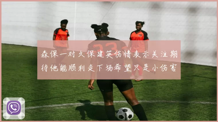 森保一对久保建英伤情表示关注期待他能顺利走下场希望只是小伤害